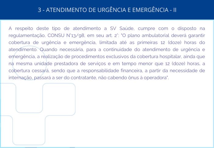 3 - ATENDIMENTO DE URGÊNCIA E EMERGÊNCIA – II - A respeito deste tipo de atendimento a SV Saúde, cumpre com o disposto na regulamentação, CONSU Nº13/98, em seu art. 2º: 'O plano ambulatorial deverá garantir cobertura de urgência e emergência, limitada até as primeiras 12 (doze) horas do atendimento. Quando necessária, para a continuidade do atendimento de urgência e emergência, a realização de procedimentos exclusivos da cobertura hospitalar, ainda que na mesma unidade prestadora de serviços e em tempo menor que 12 (doze) horas, a cobertura cessará, sendo que a responsabilidade financeira, a partir da necessidade de internação, passará a ser do contratante, não cabendo ônus à operadora'.