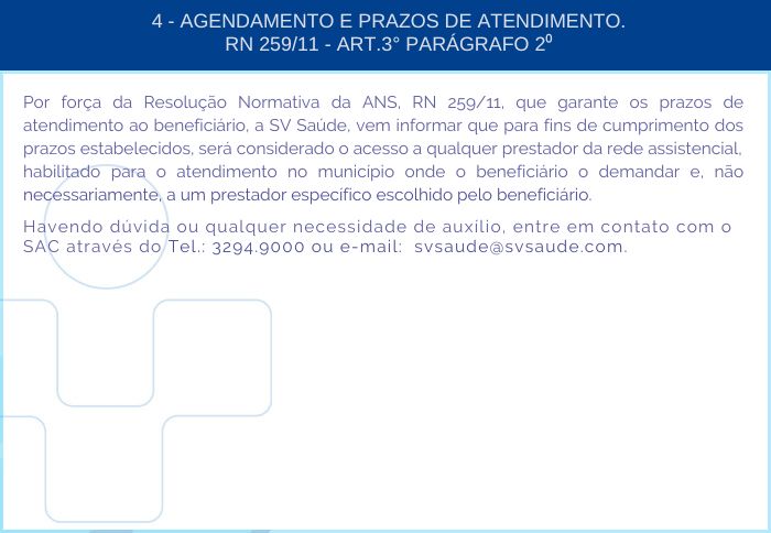 4 - AGENDAMENTO E PRAZOS DE ATENDIMENTO. RN 259/11 -  ART.3º PARÁGRAFO 2º - Por força da Resolução Normativa da ANS, RN 259/11, que garante os prazos de atendimento ao beneficiário, a SV Saúde, vem informar que para fins de cumprimento dos prazos estabelecidos, será considerado o acesso a qualquer prestador da rede assistencial, habilitado para o atendimento no município onde o beneficiário o demandar e, não necessariamente, a um prestador específico escolhido pelo beneficiário. Havendo dúvida ou qualquer necessidade de auxílio, entre em contato com o SAC através do Tel.: 3294-9000 ou e-mail: svsaude@svsaude.com.