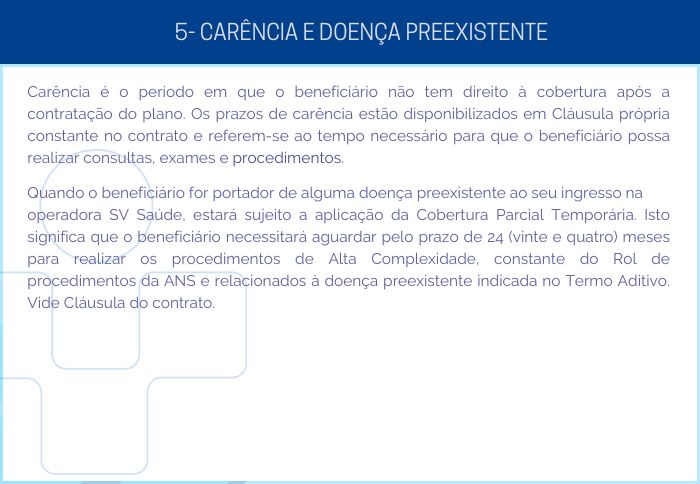 5 - CARÊNCIA E DOENÇA PREEXISTENTE - Carência é o período em que o beneficiário não tem direito à cobertura após a contratação do plano. Os prazos de carência estão disponibilizados em Cláusula própria constante no contrato e referem-se ao tempo necessário para que o beneficiário possa realizar consultas, exames e procedimentos. Quando o beneficiário for portador de alguma doença preexistente ao seu ingresso na operadora SV Saúde, estará sujeito a aplicação da Cobertura Parcial Temporária. Isto significa que o beneficiário necessitará aguardar pelo prazo de 24 (vinte e quatro) meses para realizar os procedimentos de Alta Complexidade, constante do Rol de procedimentos da ANS e relacionados à doença preexistente indicada no Termo Aditivo. Vide Cláusula do contrato.