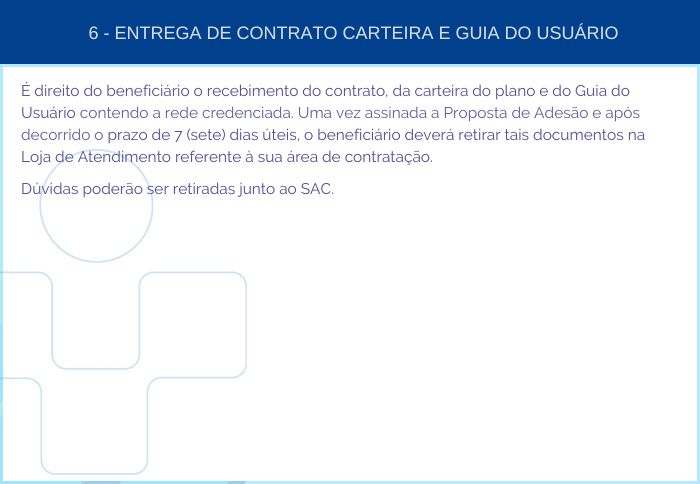 6 - ENTREGA DE CONTRATO CARTEIRA E GUIA DO USUÁRIO - É direito do beneficiário o recebimento do contrato, da carteira do plano e do Guia do Usuário contendo a rede credenciada. Uma vez assinada a Proposta de Adesão e após decorrido o prazo de 7 (sete) dias  úteis, o beneficiário deverá retirar tais documentos na Loja de Atendimento referente à sua área de contratação. Dúvidas poderão ser retiradas junto ao SAC.