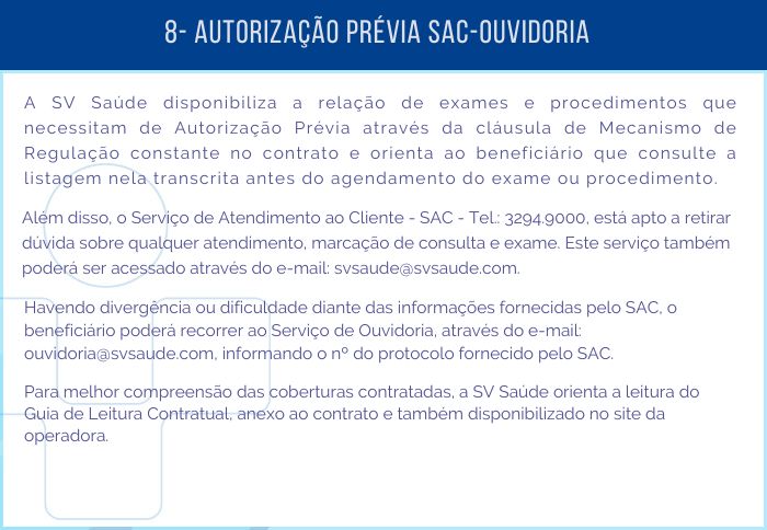 8 - AUTORIZAÇÃO PRÉVIA SAC – OUVIDORIA - A SV Saúde disponibiliza a relação de exames e procedimentos que necessitam de Autorização Prévia através da cláusula de Mecanismao de Regulação constante no contrato e orienta ao beneficiário que consulte a listagem nela transcrita antes do agendamento do exame ou procedimento. Além disso, o Serviço de Atendimento ao Cliente - SAC - Tel.: 3294-9000, está apto a retirar dúvida sobre qualquer atendimento, marcação de consulta e exame. Este serviço também poderá ser acessado através do e-mail: svsaude@svsaude.com. Havendo divergência ou dificuldade diante das informações fornecidas pelo SAC, o beneficiário poderá recorrer ao Serviço de Ouvidoria, através do e-mail: ouvidoria@svsaude.com, informando o nº do protocolo fornecido pelo SAC. Para melhor compreensão das coberturas contratadas, a SV Saúde orienta a leitura do Guia de Leitura Contratual, anexo ao contrato e também disponibilizado no site da operadora.